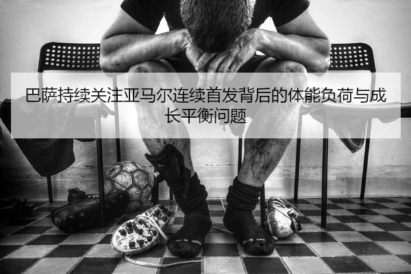 巴萨持续关注亚马尔连续首发背后的体能负荷与成长平衡问题