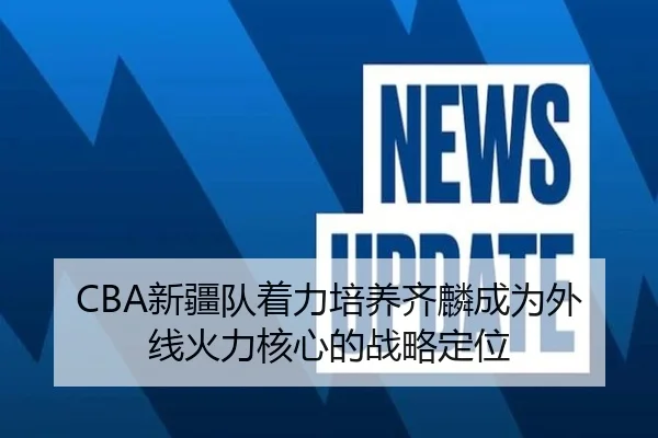 CBA新疆队着力培养齐麟成为外线火力核心的战略定位